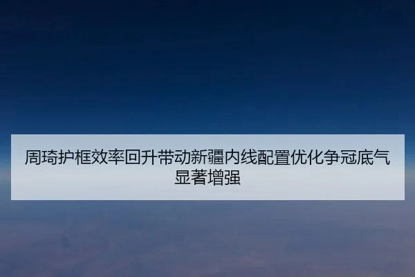周琦护框效率回升带动新疆内线配置优化争冠底气显著增强